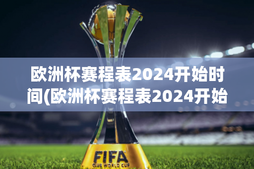 欧洲杯赛程表2024开始时间(欧洲杯赛程表2024开始时间是几点)